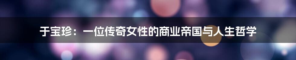 于宝珍:一位传奇女性的商业帝国与人生哲学