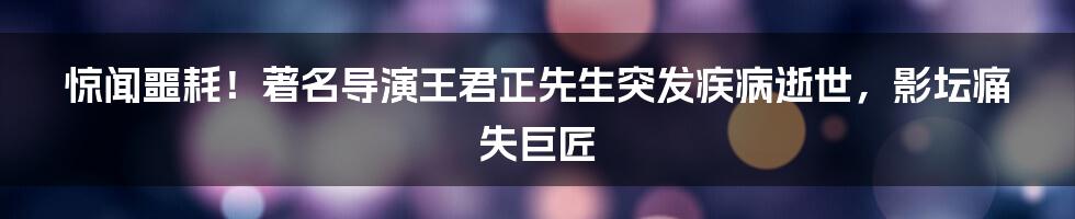 惊闻噩耗！著名导演王君正先生突发疾病逝世，影坛痛失巨匠