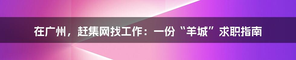 在广州,赶集网找工作:一份“羊城”求职指南