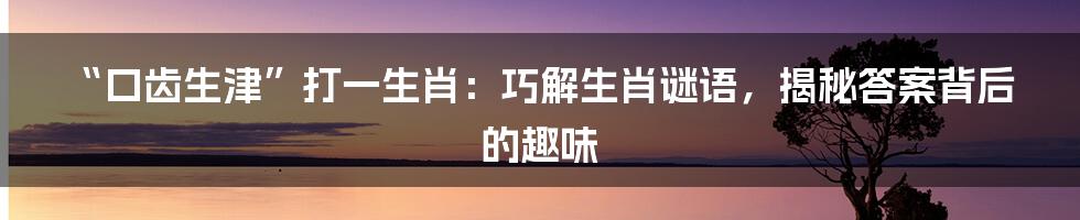 “口齿生津”打一生肖:巧解生肖谜语,揭秘答案背后的趣味