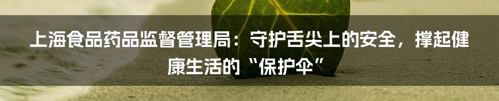 上海食品药品监督管理局：守护舌尖上的安全，撑起健康生活的“保护伞”