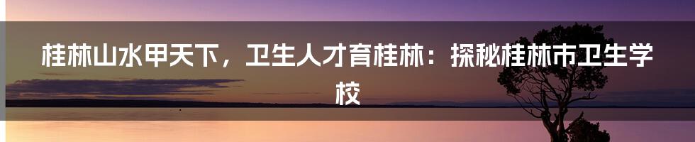 桂林山水甲天下，卫生人才育桂林：探秘桂林市卫生学校