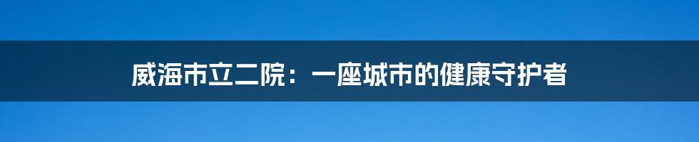 威海市立二院:一座城市的健康守护者