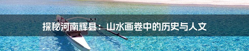 探秘河南辉县：山水画卷中的历史与人文