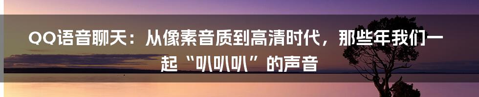 QQ语音聊天：从像素音质到高清时代，那些年我们一起“叭叭叭”的声音