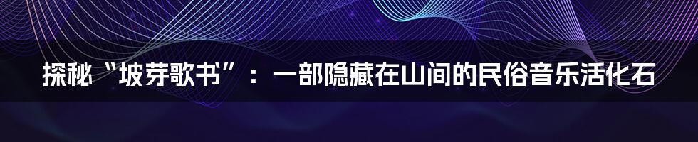 探秘“坡芽歌书”：一部隐藏在山间的民俗音乐活化石