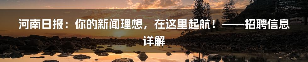 河南日报:你的新闻理想,在这里起航!——招聘信息详解