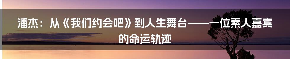 潘杰：从《我们约会吧》到人生舞台——一位素人嘉宾的命运轨迹
