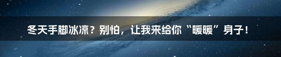 冬天手脚冰凉?别怕,让我来给你“暖暖”身子!