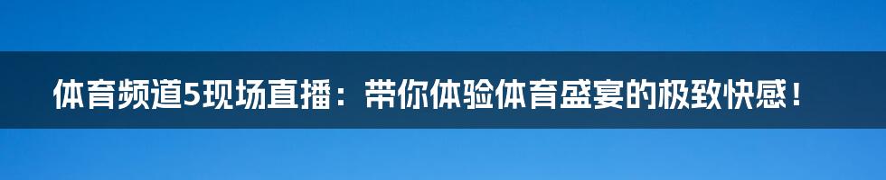 体育频道5现场直播:带你体验体育盛宴的极致快感!