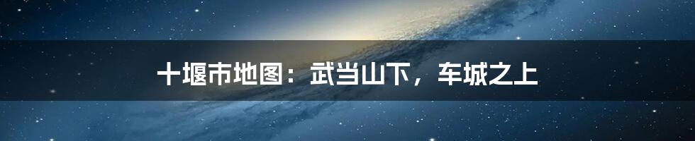 十堰市地图：武当山下，车城之上