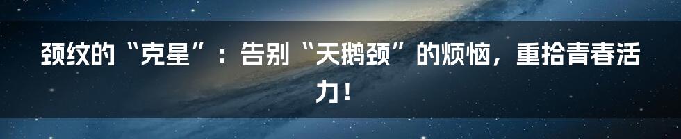 颈纹的“克星”:告别“天鹅颈”的烦恼,重拾青春活力!