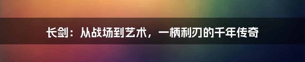 长剑：从战场到艺术，一柄利刃的千年传奇