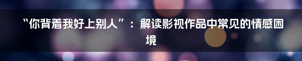 “你背着我好上别人”：解读影视作品中常见的情感困境