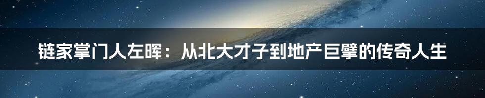 链家掌门人左晖:从北大才子到地产巨擘的传奇人生