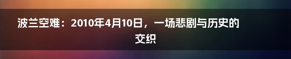 波兰空难：2010年4月10日，一场悲剧与历史的交织