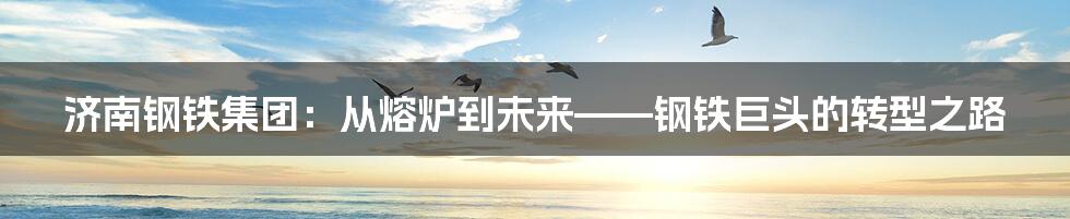 济南钢铁集团:从熔炉到未来——钢铁巨头的转型之路