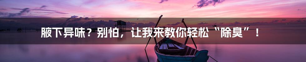 腋下异味?别怕,让我来教你轻松“除臭”!