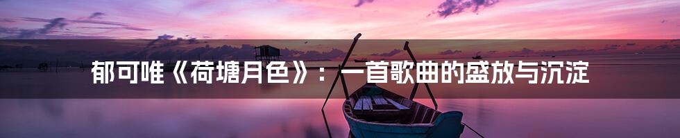 郁可唯《荷塘月色》:一首歌曲的盛放与沉淀