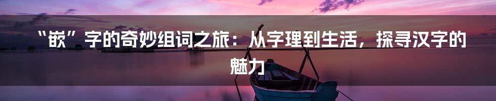 “嵌”字的奇妙组词之旅：从字理到生活，探寻汉字的魅力