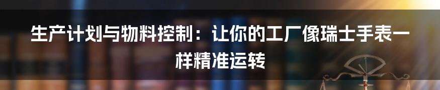 生产计划与物料控制:让你的工厂像瑞士手表一样精准运转