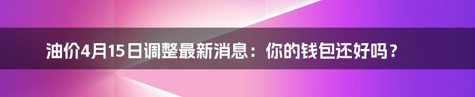油价4月15日调整最新消息:你的钱包还好吗?