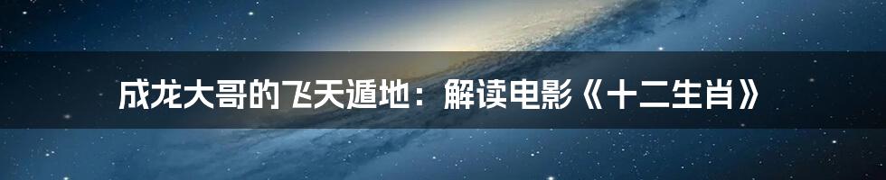 成龙大哥的飞天遁地：解读电影《十二生肖》