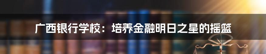 广西银行学校:培养金融明日之星的摇篮