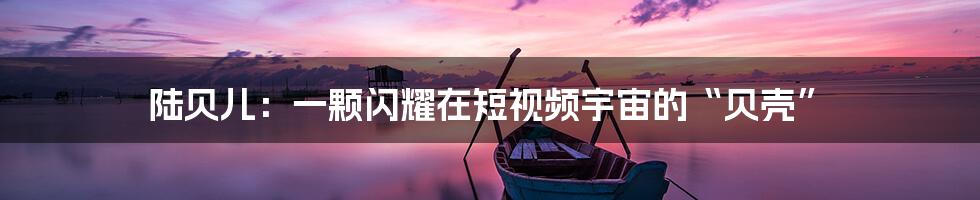 陆贝儿:一颗闪耀在短视频宇宙的“贝壳”
