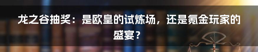 龙之谷抽奖：是欧皇的试炼场，还是氪金玩家的盛宴？