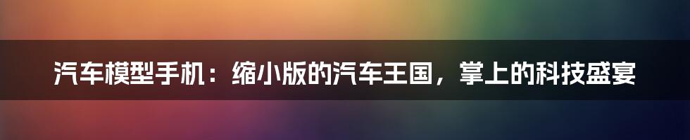 汽车模型手机：缩小版的汽车王国，掌上的科技盛宴