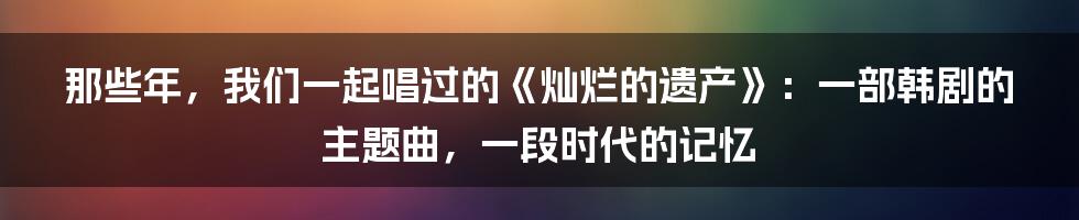那些年,我们一起唱过的《灿烂的遗产》:一部韩剧的主题曲,一段时代的记忆