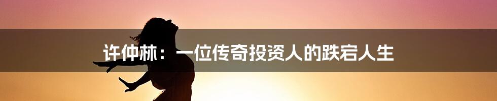 许仲林:一位传奇投资人的跌宕人生