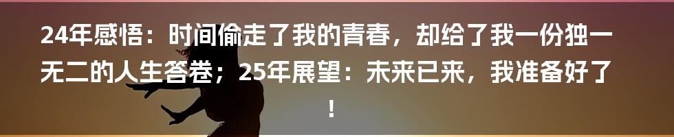 24年感悟：时间偷走了我的青春，却给了我一份独一无二的人生答卷；25年展望：未来已来，我准备好了！