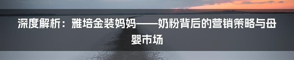 深度解析:雅培金装妈妈——奶粉背后的营销策略与母婴市场