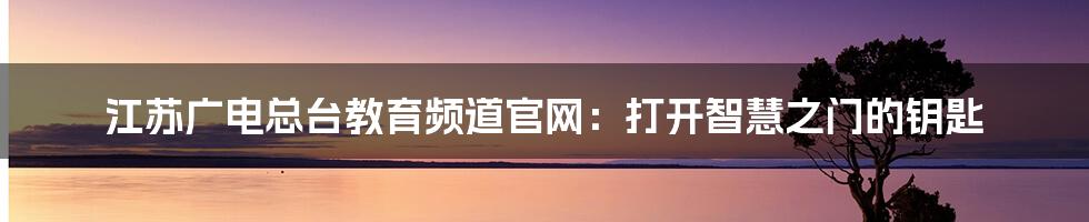 江苏广电总台教育频道官网:打开智慧之门的钥匙