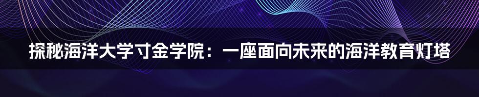 探秘海洋大学寸金学院：一座面向未来的海洋教育灯塔
