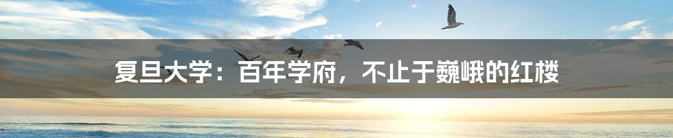 复旦大学：百年学府，不止于巍峨的红楼