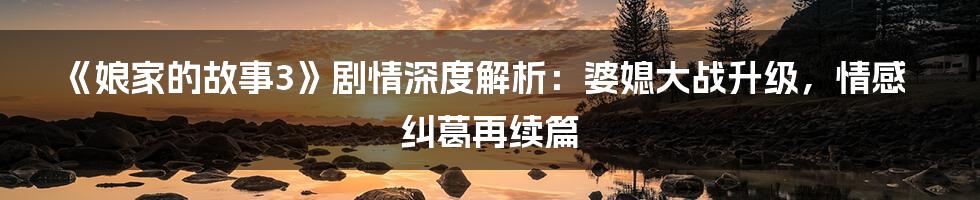《娘家的故事3》剧情深度解析:婆媳大战升级,情感纠葛再续篇