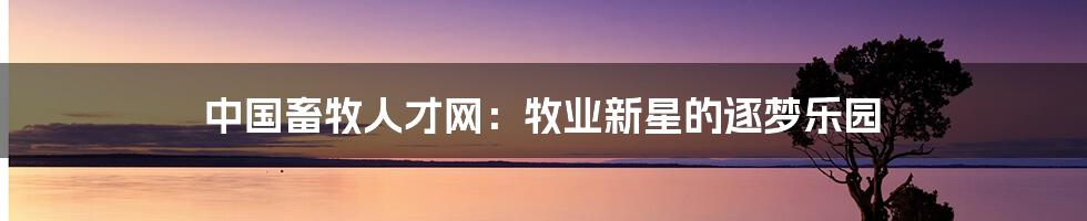中国畜牧人才网:牧业新星的逐梦乐园