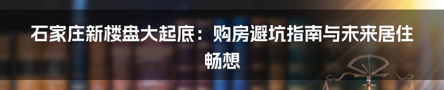 石家庄新楼盘大起底:购房避坑指南与未来居住畅想
