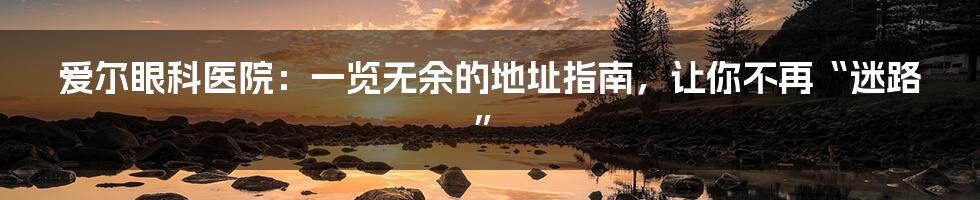 爱尔眼科医院：一览无余的地址指南，让你不再“迷路”