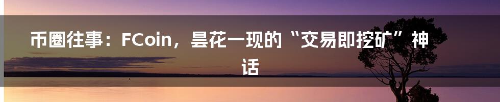 币圈往事:FCoin,昙花一现的“交易即挖矿”神话