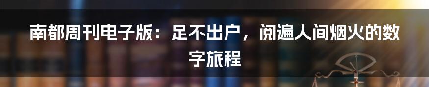 南都周刊电子版:足不出户,阅遍人间烟火的数字旅程