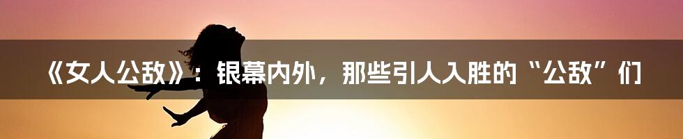 《女人公敌》:银幕内外,那些引人入胜的“公敌”们