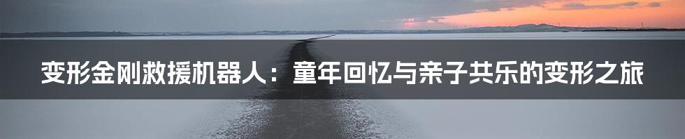 变形金刚救援机器人：童年回忆与亲子共乐的变形之旅