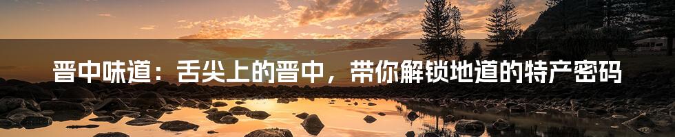 晋中味道:舌尖上的晋中,带你解锁地道的特产密码