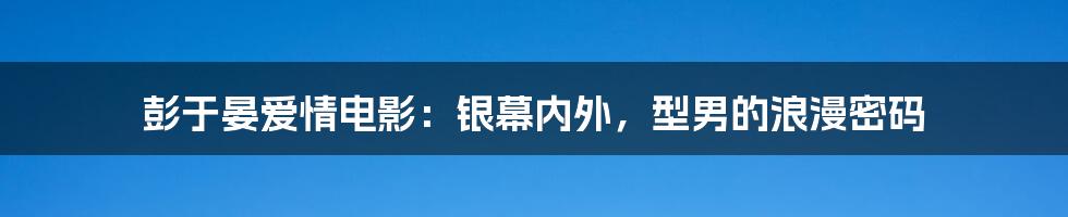 彭于晏爱情电影：银幕内外，型男的浪漫密码