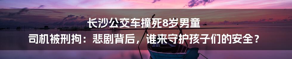 长沙公交车撞死8岁男童 司机被刑拘:悲剧背后,谁来守护孩子们的安全?
