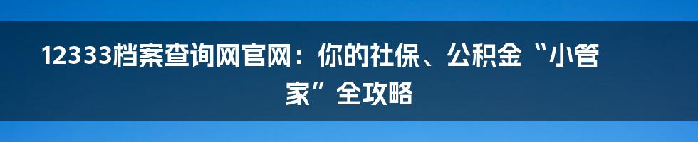 12333档案查询网官网：你的社保、公积金“小管家”全攻略